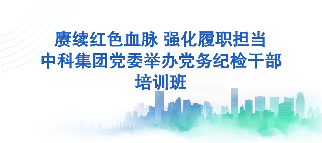 赓续红色血脉 强化履职担当—中科集团举办党务纪检干部培训班